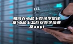 如何在电脑上登录学堂课堂(电脑上怎样安装学培课堂app)