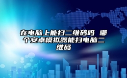 在电脑上能扫二维码吗 哪个安卓模拟器能扫电脑二维码