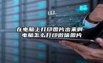 在电脑上打印图片出来啊 电脑怎么打印微信图片