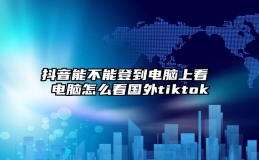 抖音能不能登到电脑上看 电脑怎么看国外tiktok