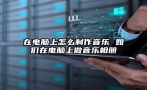 在电脑上怎么制作音乐 如们在电脑上做音乐相册