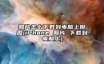 照片怎么下载到电脑上做图(iPhone 照片 下载到电脑上)