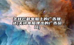 怎样拦截电脑上的广告推送(关闭电脑弹出的广告窗口)