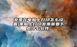 发票在电脑上打印怎么设置(电脑上打印发票需要下载什么软件)