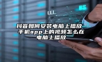 抖音如何安装电脑上播放 手机app上的视频怎么在电脑上播放