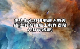 纸上怎么打印电脑上的表格(怎样在电脑上制作表格并打印出来)