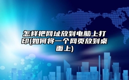 怎样把网址放到电脑上打印(如何将一个网页放到桌面上)