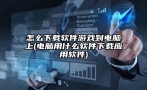 怎么下载软件游戏到电脑上(电脑用什么软件下载应用软件)