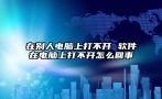 在别人电脑上打不开 软件在电脑上打不开怎么回事