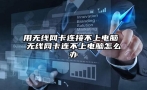 用无线网卡连接不上电脑 无线网卡连不上电脑怎么办