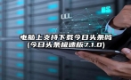 电脑上支持下载今日头条吗(今日头条极速版7.1.0)