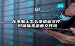 在电脑上怎么录语音文件 微信能发录音文件吗