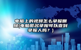 电脑上的视频怎么举报删除(电脑匿名举报可以查到举报人吗？)