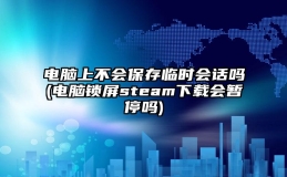 电脑上不会保存临时会话吗(电脑锁屏steam下载会暂停吗)