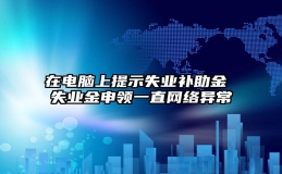 在电脑上提示失业补助金 失业金申领一直网络异常