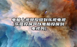 电脑上视频投放到乐视电视(乐播投屏可以电脑投屏到电视吗)