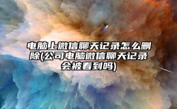 电脑上微信聊天记录怎么删除(公司电脑微信聊天记录会被看到吗)