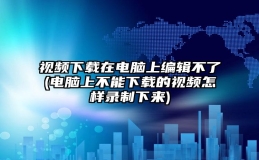 视频下载在电脑上编辑不了(电脑上不能下载的视频怎样录制下来)