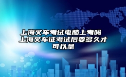 上海叉车考试电脑上考吗 上海叉车证考试后要多久才可以拿